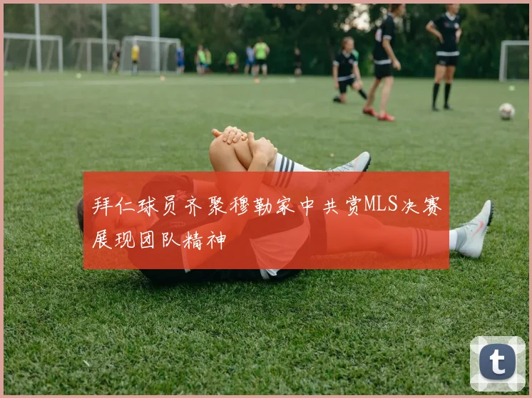 拜仁球员齐聚穆勒家中共赏MLS决赛展现团队精神