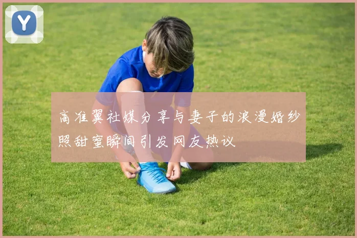 高准翼社媒分享与妻子的浪漫婚纱照甜蜜瞬间引发网友热议