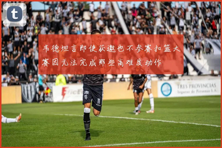 韦德坦言即使获邀也不参赛扣篮大赛因无法完成那些高难度动作