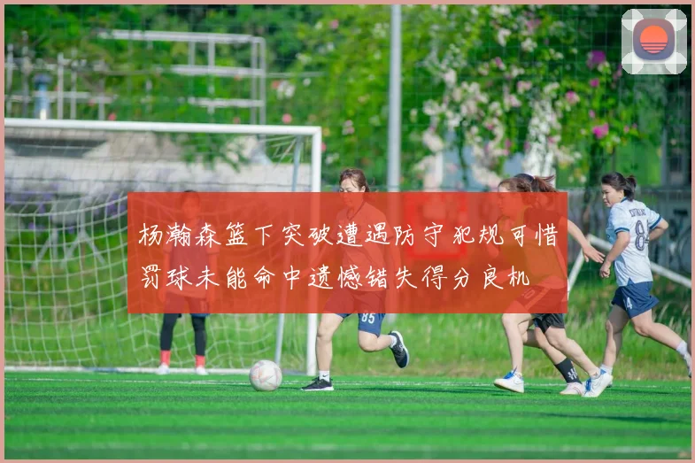 杨瀚森篮下突破遭遇防守犯规可惜罚球未能命中遗憾错失得分良机