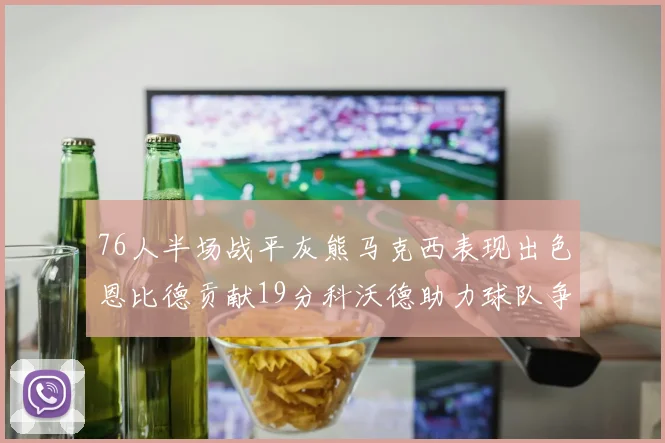 76人半场战平灰熊马克西表现出色恩比德贡献19分科沃德助力球队争胜