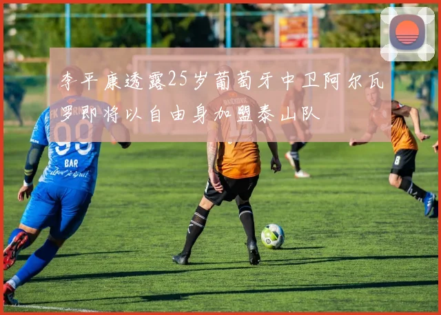 李平康透露25岁葡萄牙中卫阿尔瓦罗即将以自由身加盟泰山队