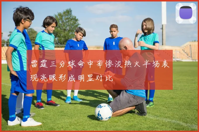 雷霆三分球命中率惨淡热火半场表现亮眼形成明显对比