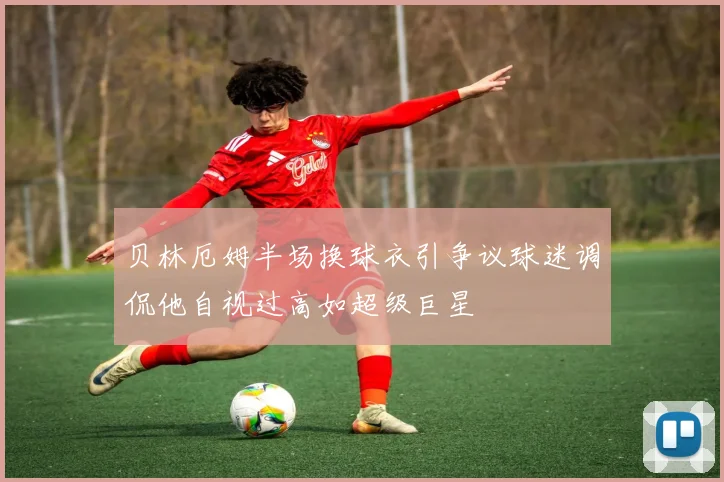 贝林厄姆半场换球衣引争议球迷调侃他自视过高如超级巨星